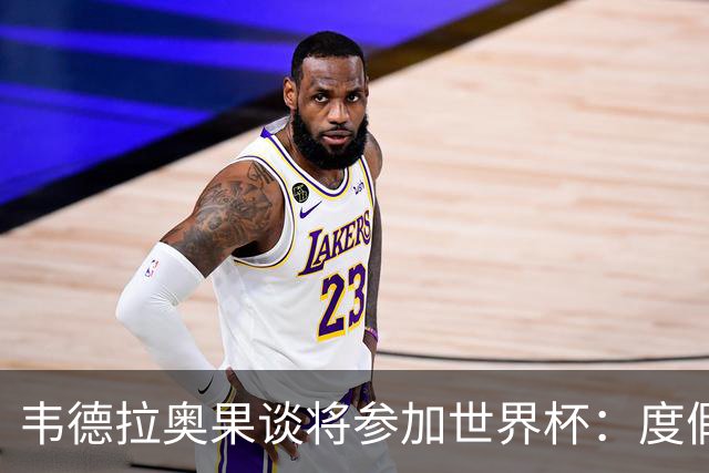 韦德拉奥果谈将参加世界杯：度假时接到了纳帅电话，儿时梦想成真